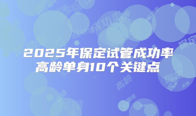 2025年保定试管成功率高龄单身10个关键点