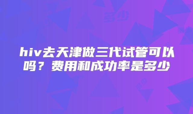 hiv去天津做三代试管可以吗?费用和成功率是多少