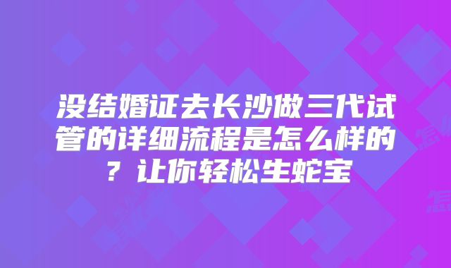 没结婚证去长沙做三代试管的详细流程是怎么样的？让你轻松生蛇宝