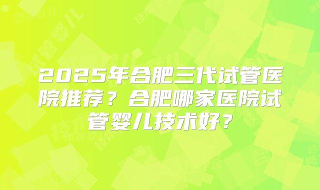 2025年合肥三代试管医院推荐?合肥哪家医院试管婴儿技术好?