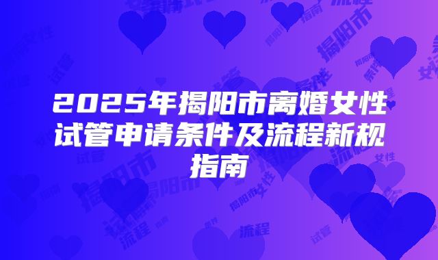 2025年揭阳市离婚女性试管申请条件及流程新规指南