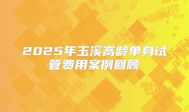 2025年玉溪高龄单身试管费用案例回顾