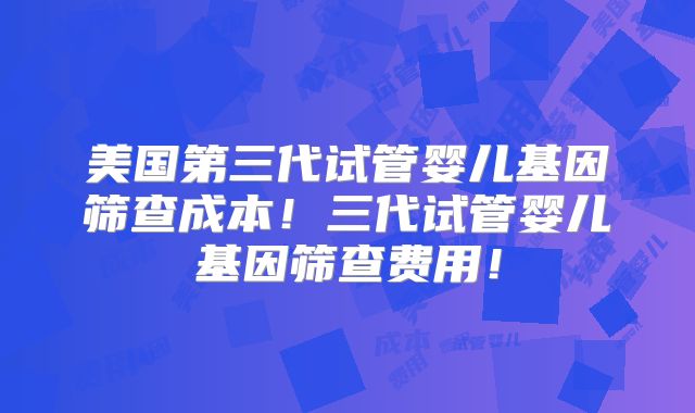 美国第三代试管婴儿基因筛查成本!三代试管婴儿基因筛查费用!