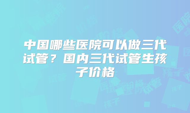 中国哪些医院可以做三代试管?国内三代试管生孩子价格
