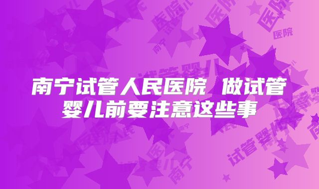 南宁试管人民医院 做试管婴儿前要注意这些事