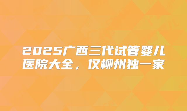 2025广西三代试管婴儿医院大全，仅柳州独一家