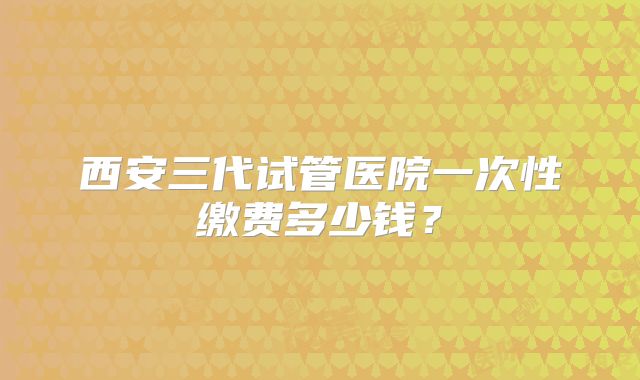 西安三代试管医院一次性缴费多少钱？
