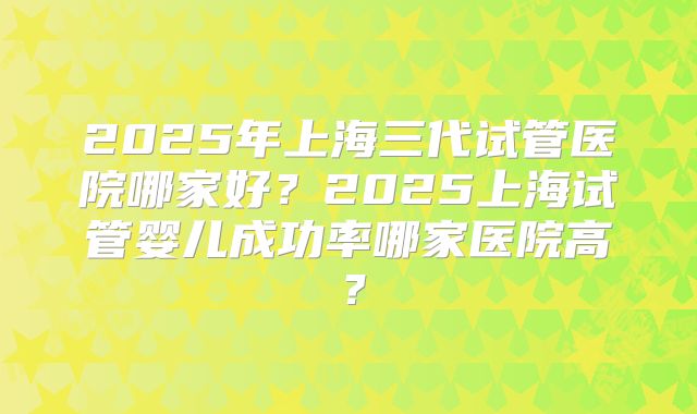 2025年上海三代试管医院哪家好？2025上海试管婴儿成功率哪家医院高？