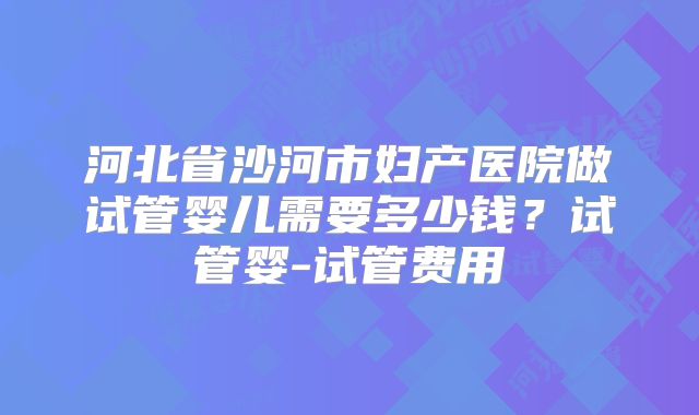 河北省沙河市妇产医院做试管婴儿需要多少钱?试管婴-试管费用
