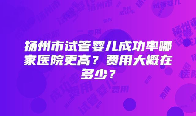 扬州市试管婴儿成功率哪家医院更高？费用大概在多少？