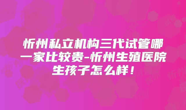 忻州私立机构三代试管哪一家比较贵-忻州生殖医院生孩子怎么样！