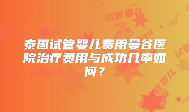 泰国试管婴儿费用曼谷医院治疗费用与成功几率如何?
