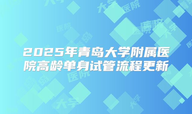 2025年青岛大学附属医院高龄单身试管流程更新