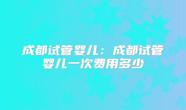 成都试管婴儿：成都试管婴儿一次费用多少