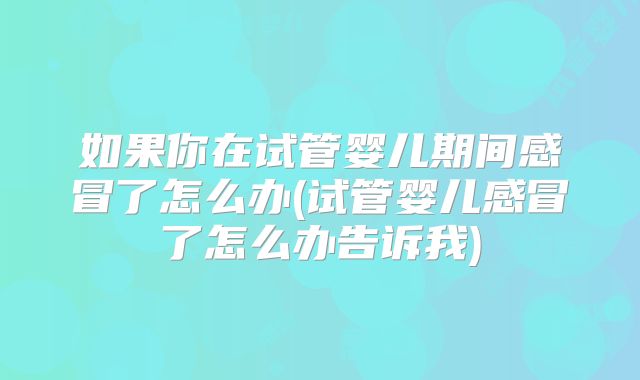 如果你在试管婴儿期间感冒了怎么办(试管婴儿感冒了怎么办告诉我)