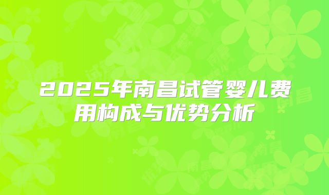 2025年南昌试管婴儿费用构成与优势分析