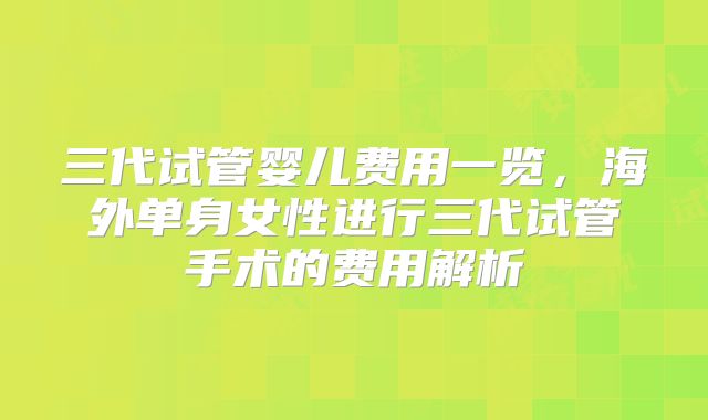 三代试管婴儿费用一览，海外单身女性进行三代试管手术的费用解析