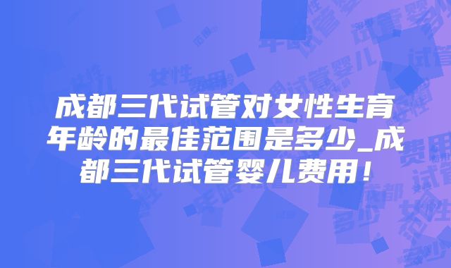 成都三代试管对女性生育年龄的最佳范围是多少_成都三代试管婴儿费用!