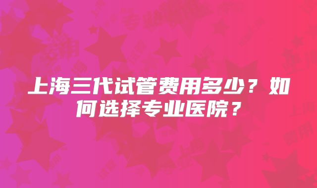 上海三代试管费用多少？如何选择专业医院？