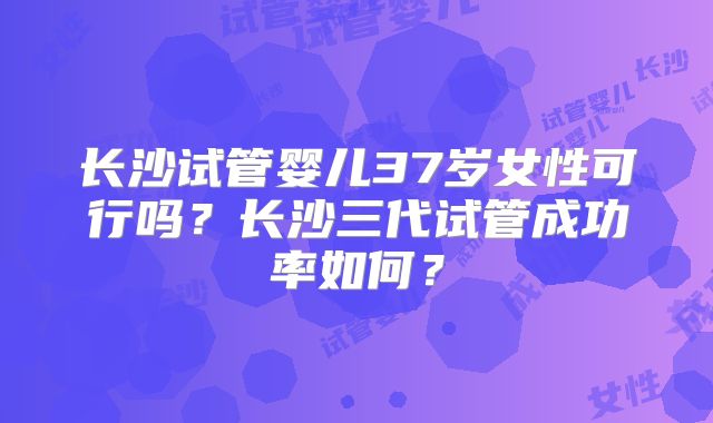 长沙试管婴儿37岁女性可行吗?长沙三代试管成功率如何?