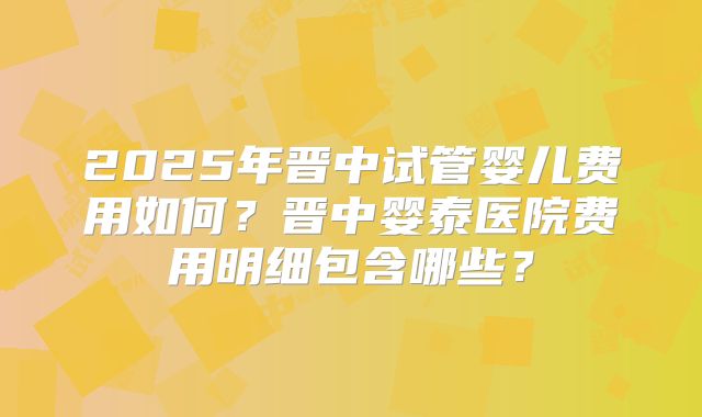 2025年晋中试管婴儿费用如何?晋中婴泰医院费用明细包含哪些?