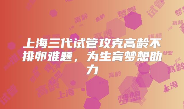 上海三代试管攻克高龄不排卵难题，为生育梦想助力