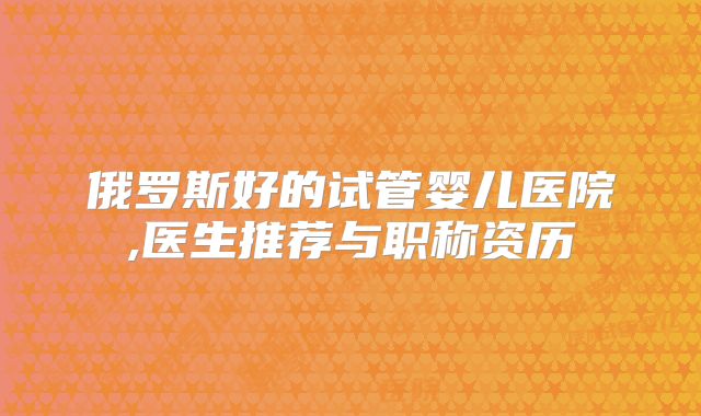 俄罗斯好的试管婴儿医院,医生推荐与职称资历