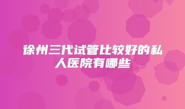 徐州三代试管比较好的私人医院有哪些