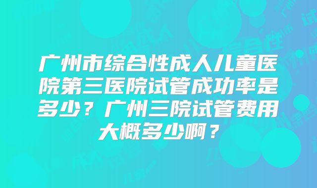 广州市综合性成人儿童医院第三医院试管成功率是多少?广州三院试管费用大概多少啊?