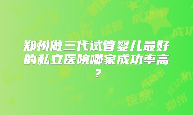 郑州做三代试管婴儿最好的私立医院哪家成功率高?