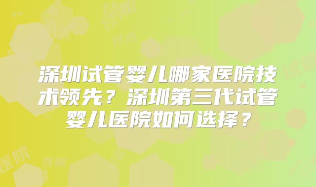 深圳试管婴儿哪家医院技术领先？深圳第三代试管婴儿医院如何选择？