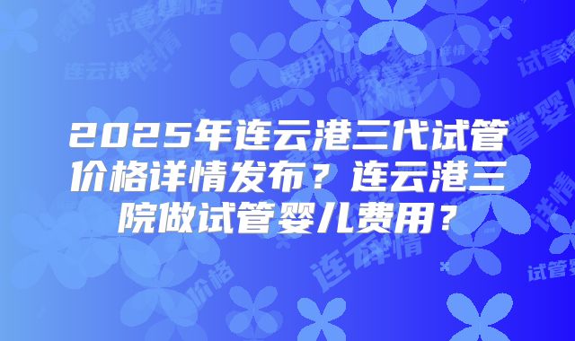 2025年连云港三代试管价格详情发布？连云港三院做试管婴儿费用？