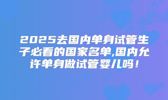 2025去国内单身试管生子必看的国家名单,国内允许单身做试管婴儿吗!