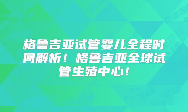 格鲁吉亚试管婴儿全程时间解析!格鲁吉亚全球试管生殖中心!