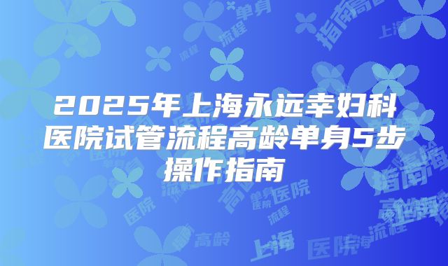 2025年上海永远幸妇科医院试管流程高龄单身5步操作指南