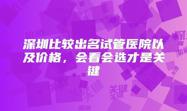 深圳比较出名试管医院以及价格，会看会选才是关键