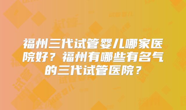 福州三代试管婴儿哪家医院好?福州有哪些有名气的三代试管医院?