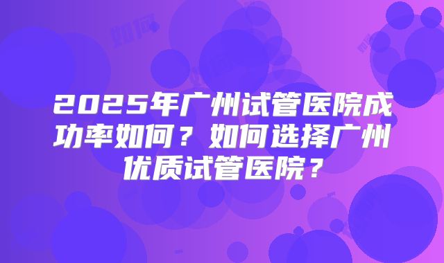 2025年广州试管医院成功率如何?如何选择广州优质试管医院?
