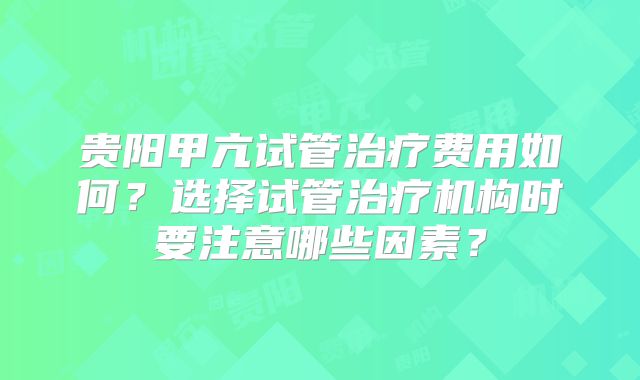 贵阳甲亢试管治疗费用如何?选择试管治疗机构时要注意哪些因素?