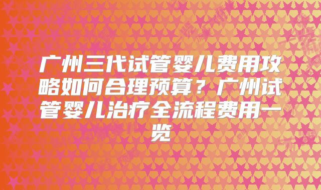 广州三代试管婴儿费用攻略如何合理预算?广州试管婴儿治疗全流程费用一览
