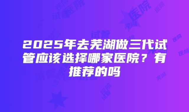 2025年去芜湖做三代试管应该选择哪家医院?有推荐的吗