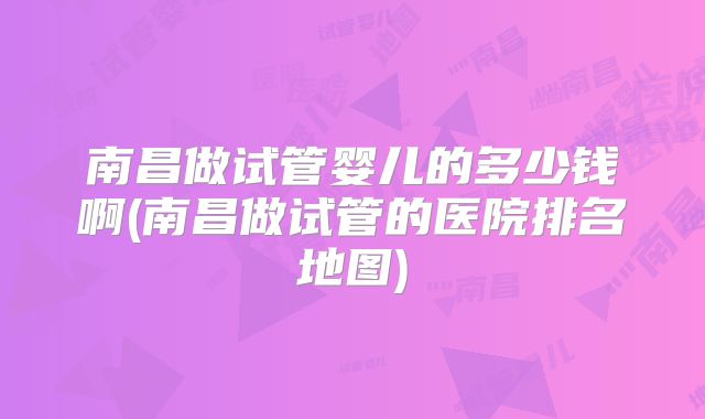 南昌做试管婴儿的多少钱啊(南昌做试管的医院排名地图)