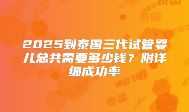 2025到泰国三代试管婴儿总共需要多少钱？附详细成功率