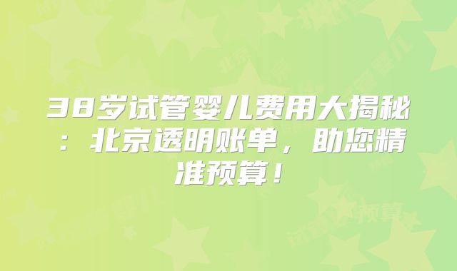 38岁试管婴儿费用大揭秘:北京透明账单,助您精准预算!
