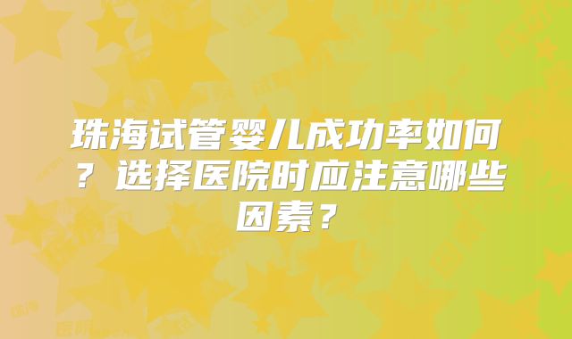 珠海试管婴儿成功率如何?选择医院时应注意哪些因素?