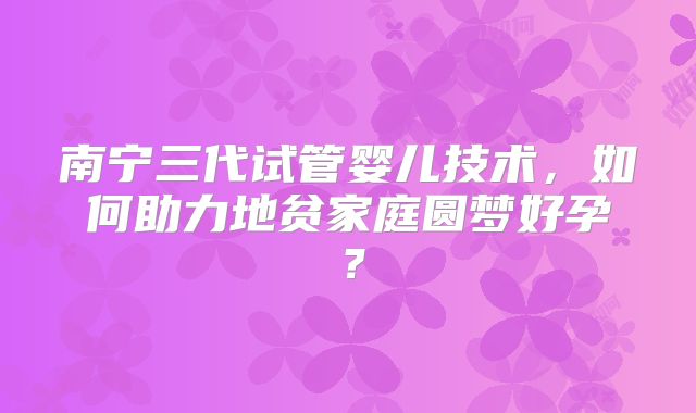 南宁三代试管婴儿技术,如何助力地贫家庭圆梦好孕?