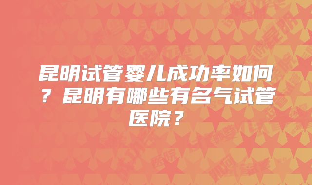 昆明试管婴儿成功率如何?昆明有哪些有名气试管医院?