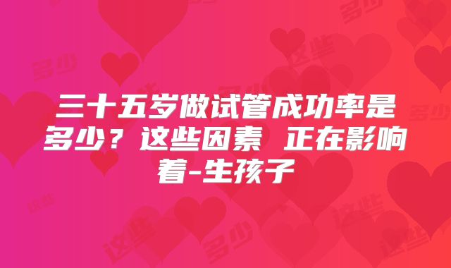 三十五岁做试管成功率是多少?这些因素 正在影响着-生孩子