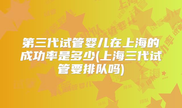 第三代试管婴儿在上海的成功率是多少(上海三代试管要排队吗)