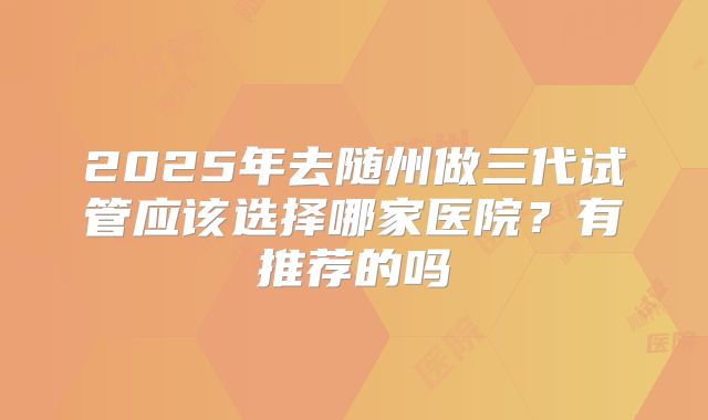 2025年去随州做三代试管应该选择哪家医院?有推荐的吗